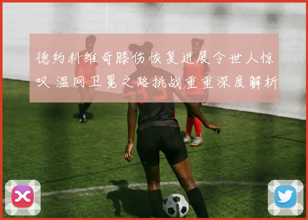 德约科维奇膝伤恢复进展令世人惊叹 温网卫冕之路挑战重重深度解析