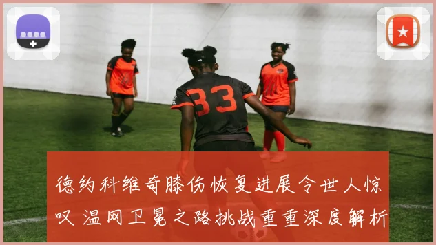 德约科维奇膝伤恢复进展令世人惊叹 温网卫冕之路挑战重重深度解析