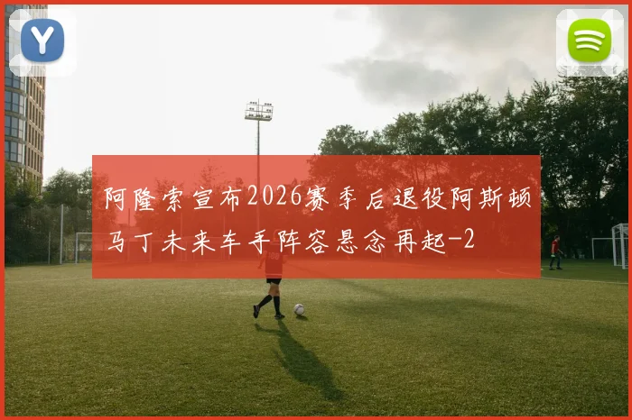 阿隆索宣布2026赛季后退役阿斯顿马丁未来车手阵容悬念再起