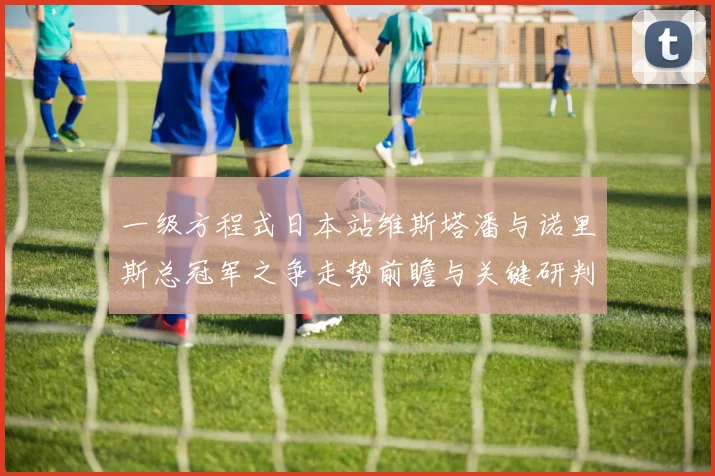 一级方程式日本站维斯塔潘与诺里斯总冠军之争走势前瞻与关键研判
