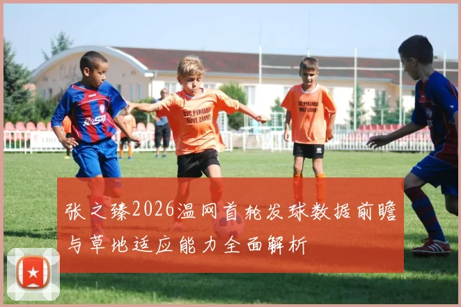 张之臻2026温网首轮发球数据前瞻与草地适应能力全面解析