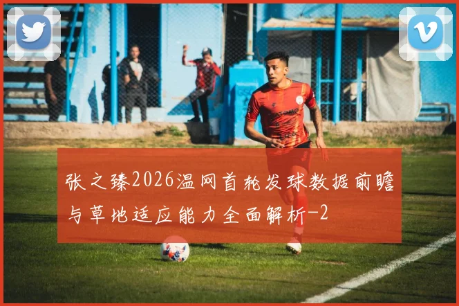 张之臻2026温网首轮发球数据前瞻与草地适应能力全面解析